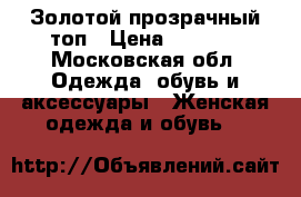 Золотой прозрачный топ › Цена ­ 1 300 - Московская обл. Одежда, обувь и аксессуары » Женская одежда и обувь   